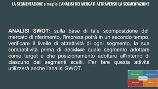 LA SEGMENTAZIONE o meglio L’ANALISI DEI MERCATI ATTRAVERSO LA SEGMENTAZIONE
ANALISI SWOT: sulla base di tale scomposizione del
mercato di riferimento, l'impresa potrà in un secondo tempo,
verificare il livello di attrattività di ogni segmento, la sua
competitività prima di decidere quale segmento adottare
come target e che posizionamento adottare all'interno di
ciascuno dei segmenti scelti. Per fare questa attività
utilizzerà anche l'analisi SWOT.
 