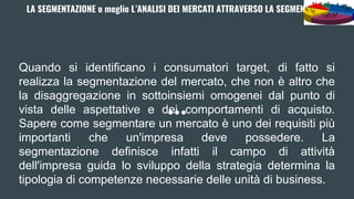 LA SEGMENTAZIONE o meglio L’ANALISI DEI MERCATI ATTRAVERSO LA SEGMENTAZIONE
Quando si identificano i consumatori target, di fatto si
realizza la segmentazione del mercato, che non è altro che
la disaggregazione in sottoinsiemi omogenei dal punto di
vista delle aspettative e dei comportamenti di acquisto.
Sapere come segmentare un mercato è uno dei requisiti più
importanti che un'impresa deve possedere. La
segmentazione definisce infatti il campo di attività
dell'impresa guida lo sviluppo della strategia determina la
tipologia di competenze necessarie delle unità di business.
 