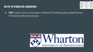 UN PO’ DI STORIA DEL MARKETING
● 1905 il primo corso universitario intitolato:”Il marketing dei prodotti”presso
l’Università della Pennsylvania.
 