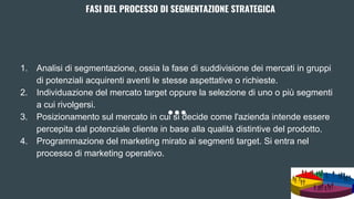 FASI DEL PROCESSO DI SEGMENTAZIONE STRATEGICA
1. Analisi di segmentazione, ossia la fase di suddivisione dei mercati in gruppi
di potenziali acquirenti aventi le stesse aspettative o richieste.
2. Individuazione del mercato target oppure la selezione di uno o più segmenti
a cui rivolgersi.
3. Posizionamento sul mercato in cui si decide come l'azienda intende essere
percepita dal potenziale cliente in base alla qualità distintive del prodotto.
4. Programmazione del marketing mirato ai segmenti target. Si entra nel
processo di marketing operativo.
 