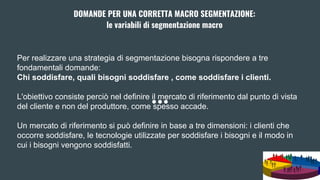 DOMANDE PER UNA CORRETTA MACRO SEGMENTAZIONE:
le variabili di segmentazione macro
Per realizzare una strategia di segmentazione bisogna rispondere a tre
fondamentali domande:
Chi soddisfare, quali bisogni soddisfare , come soddisfare i clienti.
L'obiettivo consiste perciò nel definire il mercato di riferimento dal punto di vista
del cliente e non del produttore, come spesso accade.
Un mercato di riferimento si può definire in base a tre dimensioni: i clienti che
occorre soddisfare, le tecnologie utilizzate per soddisfare i bisogni e il modo in
cui i bisogni vengono soddisfatti.
 