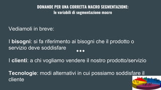 Vediamoli in breve:
I bisogni: si fa riferimento ai bisogni che il prodotto o
servizio deve soddisfare
I clienti: a chi vogliamo vendere il nostro prodotto/servizio
Tecnologie: modi alternativi in cui possiamo soddisfare il
cliente
DOMANDE PER UNA CORRETTA MACRO SEGMENTAZIONE:
le variabili di segmentazione macro
 