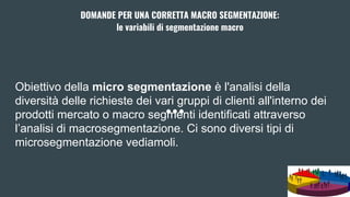 Obiettivo della micro segmentazione è l'analisi della
diversità delle richieste dei vari gruppi di clienti all'interno dei
prodotti mercato o macro segmenti identificati attraverso
l’analisi di macrosegmentazione. Ci sono diversi tipi di
microsegmentazione vediamoli.
DOMANDE PER UNA CORRETTA MACRO SEGMENTAZIONE:
le variabili di segmentazione macro
 