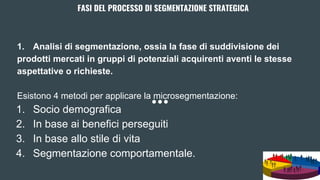 FASI DEL PROCESSO DI SEGMENTAZIONE STRATEGICA
1. Analisi di segmentazione, ossia la fase di suddivisione dei
prodotti mercati in gruppi di potenziali acquirenti aventi le stesse
aspettative o richieste.
Esistono 4 metodi per applicare la microsegmentazione:
1. Socio demografica
2. In base ai benefici perseguiti
3. In base allo stile di vita
4. Segmentazione comportamentale.
 