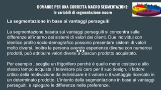 La segmentazione in base ai vantaggi perseguiti
La segmentazione basata sui vantaggi perseguiti si concentra sulle
differenze all'interno dei sistemi di valori dei clienti. Due individui con
identico profilo socio-demografico possono presentare sistemi di valori
molto diversi. Inoltre la persona avendo esperienze diverse con numerosi
prodotti, può attribuire valori diversi a ciascun prodotto acquistato.
Per esempio , sceglie un frigorifero perché è quello meno costoso e allo
stesso tempo acquista il televisore più caro per il suo design. Il fattore
critico della motivazione da individuare è il valore o il vantaggio ricercato in
un determinato prodotto. L'intento della segmentazione in base ai vantaggi
perseguiti, è spiegare le differenze nelle preferenze.
DOMANDE PER UNA CORRETTA MACRO SEGMENTAZIONE:
le variabili di segmentazione macro
 