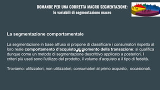 La segmentazione comportamentale
La segmentazione in base all’uso si propone di classificare i consumatori rispetto al
loro reale comportamento d’acquisto al momento della transazione: si qualifica
dunque come un metodo di segmentazione descrittivo applicato a posteriori. I
criteri più usati sono l'utilizzo del prodotto, il volume d’acquisto e il tipo di fedeltà.
Troviamo: utilizzatori, non utilizzatori, consumatori al primo acquisto, occasionali.
DOMANDE PER UNA CORRETTA MACRO SEGMENTAZIONE:
le variabili di segmentazione macro
 