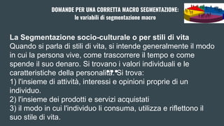 La Segmentazione socio-culturale o per stili di vita
Quando si parla di stili di vita, si intende generalmente il modo
in cui la persona vive, come trascorrere il tempo e come
spende il suo denaro. Si trovano i valori individuali e le
caratteristiche della personalità. Si trova:
1) l'insieme di attività, interessi e opinioni proprie di un
individuo.
2) l'insieme dei prodotti e servizi acquistati
3) il modo in cui l'individuo li consuma, utilizza e riflettono il
suo stile di vita.
DOMANDE PER UNA CORRETTA MACRO SEGMENTAZIONE:
le variabili di segmentazione macro
 