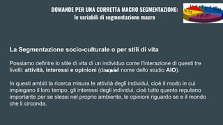 La Segmentazione socio-culturale o per stili di vita
Possiamo definire lo stile di vita di un individuo come l'interazione di questi tre
livelli: attività, interessi e opinioni (da qui il nome dello studio AIO).
In questi ambiti la ricerca misura le attività degli individui, cioè il modo in cui
impiegano il loro tempo, gli interessi degli individui, cioè tutto quanto reputano
importante per se stessi nel proprio ambiente, le opinioni riguardo se e il mondo
che li circonda.
DOMANDE PER UNA CORRETTA MACRO SEGMENTAZIONE:
le variabili di segmentazione macro
 