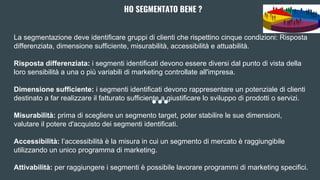 HO SEGMENTATO BENE ?
La segmentazione deve identificare gruppi di clienti che rispettino cinque condizioni: Risposta
differenziata, dimensione sufficiente, misurabilità, accessibilità e attuabilità.
Risposta differenziata: i segmenti identificati devono essere diversi dal punto di vista della
loro sensibilità a una o più variabili di marketing controllate all'impresa.
Dimensione sufficiente: i segmenti identificati devono rappresentare un potenziale di clienti
destinato a far realizzare il fatturato sufficiente a giustificare lo sviluppo di prodotti o servizi.
Misurabilità: prima di scegliere un segmento target, poter stabilire le sue dimensioni,
valutare il potere d'acquisto dei segmenti identificati.
Accessibilità: l’accessibilità è la misura in cui un segmento di mercato è raggiungibile
utilizzando un unico programma di marketing.
Attivabilità: per raggiungere i segmenti è possibile lavorare programmi di marketing specifici.
 