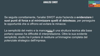 Se seguita correttamente, l'analisi SWOT aiuta l'azienda a evidenziare i
suoi punti di forza e al minimizzare quelli di debolezza, per perseguire
le opportunità che si offrono ed evitare le minacce.
La semplicità del metro e la mancanza di una struttura teorica alla base
portano spesso ha difficoltà di interpretazione. Oltre la sua evidente
semplicità, studio ha il potere di restituire un'immagine completa del
potenziale strategico dell'impresa.
ANALISI SWOT
 