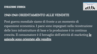 EVOLUZIONE STORICA
1940-1960 ORIENTAMENTO ALLE VENDITE
Post guerra mondiale siamo di fronte a un momento di
espansione economica. I paesi sono impegnati nella ricostruzione
delle loro infrastrutture di base e la produzione è in continua
crescita. Il consumatore è il bersaglio dell’attività di marketing le
aziende sono orientate alle vendite.
 