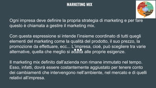 Ogni impresa deve definire la propria strategia di marketing e per fare
questo è chiamata a gestire il marketing mix.
Con questa espressione si intende l’insieme coordinato di tutti quegli
elementi del marketing come la qualità del prodotto, il suo prezzo, la
promozione da effettuare, ecc... L’impresa, cioè, può scegliere tra varie
alternative, quella che meglio si adatta alle proprie esigenze.
Il marketing mix definito dall’azienda non rimane immutato nel tempo.
Esso, infatti, dovrà essere costantemente aggiustato per tenere conto
dei cambiamenti che intervengono nell’ambiente, nel mercato e di quelli
relativi all’impresa.
MARKETING MIX
 