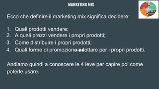 Ecco che definire il marketing mix significa decidere:
1. Quali prodotti vendere;
2. A quali prezzi vendere i propri prodotti;
3. Come distribuire i propri prodotti;
4. Quali forme di promozione adottare per i propri prodotti.
Andiamo quindi a conoscere le 4 leve per capire poi come
poterle usare.
MARKETING MIX
 