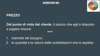 PREZZO
Dal punto di vista del cliente: il prezzo che egli è disposto
a pagare misura:
1. intensità del bisogno;
2. la quantità e la natura delle soddisfazioni che si aspetta.
MARKETING MIX
 