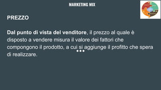 PREZZO
Dal punto di vista del venditore, il prezzo al quale è
disposto a vendere misura il valore dei fattori che
compongono il prodotto, a cui si aggiunge il profitto che spera
di realizzare.
MARKETING MIX
 