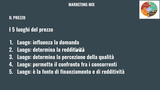 IL PREZZO
I 5 luoghi del prezzo
1. Luogo: influenza la domanda
2. Luogo: determina la redditività
3. Luogo: determina la percezione della qualità
4. Luogo: permette il confronto fra i concorrenti
5. Luogo: è la fonte di finanziamento e di redditività
MARKETING MIX
 
