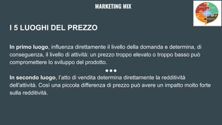 I 5 LUOGHI DEL PREZZO
In primo luogo, influenza direttamente il livello della domanda e determina, di
conseguenza, il livello di attività: un prezzo troppo elevato o troppo basso può
compromettere lo sviluppo del prodotto.
In secondo luogo, l’atto di vendita determina direttamente la redditività
dell'attività. Così una piccola differenza di prezzo può avere un impatto molto forte
sulla redditività.
MARKETING MIX
 