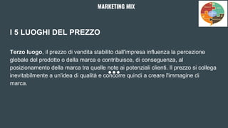 I 5 LUOGHI DEL PREZZO
Terzo luogo, il prezzo di vendita stabilito dall'impresa influenza la percezione
globale del prodotto o della marca e contribuisce, di conseguenza, al
posizionamento della marca tra quelle note ai potenziali clienti. Il prezzo si collega
inevitabilmente a un'idea di qualità e concorre quindi a creare l'immagine di
marca.
MARKETING MIX
 