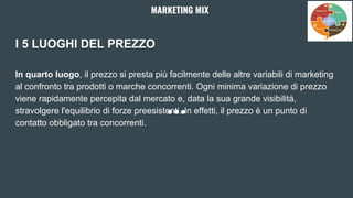 I 5 LUOGHI DEL PREZZO
In quarto luogo, il prezzo si presta più facilmente delle altre variabili di marketing
al confronto tra prodotti o marche concorrenti. Ogni minima variazione di prezzo
viene rapidamente percepita dal mercato e, data la sua grande visibilità,
stravolgere l'equilibrio di forze preesistenti. In effetti, il prezzo è un punto di
contatto obbligato tra concorrenti.
MARKETING MIX
 