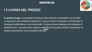 I 5 LUOGHI DEL PREZZO
In quinto luogo, la strategia di prezzo deve essere compatibile con le altre
componenti del marketing operativo: il prezzo deve consentire di finanziare la
strategia pubblicitaria e promozionale. Il prezzo deve rispettare la strategia di
distribuzione. Il prezzo deve rendere redditizia la propria attività e generare un
surplus economico il più possibile elevato.
MARKETING MIX
 
