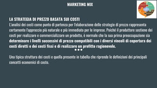 LA STRATEGIA DI PREZZO BASATA SUI COSTI
L'analisi dei costi come punto di partenza per l'elaborazione delle strategie di prezzo rappresenta
certamente l'approccio più naturale e più immediato per le imprese. Poiché il produttore sostiene dei
costi per realizzare e commercializzare un prodotto, è normale che la sua prima preoccupazione sia
determinare i livelli successivi di prezzo compatibili con i diversi vincoli di copertura dei
costi diretti e dei costi fissi e di realizzare un profitto ragionevole.
Una tipica struttura dei costi e quella presente in tabella che riprende le definizioni dei principali
concetti economici di costo.
MARKETING MIX
 