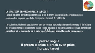 MARKETING MIX
LA STRATEGIA DI PREZZO BASATA SUI COSTI
L'analisi dei costi permette di identificare 3 tipi di prezzi basati sui costi, ognuno dei quali
corrisponde a esigenze specifiche di copertura dei costi di redditività.
I prezzi orientati ai costi costituiscono solo un comodo punto di partenza nel processo di definizione
dei prezzi di mercato: non possono essere l'unica base per la determinazione del prezzo, perché non
considero né la domanda, né il valore percepito del prodotto, né la concorrenza.
Il prezzo soglia
Il prezzo tecnico o break-even price
Il prezzo target
 