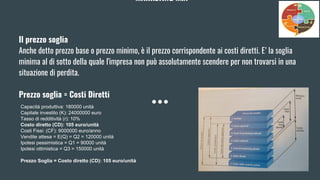 MARKETING MIX
Il prezzo soglia
Anche detto prezzo base o prezzo minimo, è il prezzo corrispondente ai costi diretti. E’ la soglia
minima al di sotto della quale l'impresa non può assolutamente scendere per non trovarsi in una
situazione di perdita.
Prezzo soglia = Costi Diretti
Capacità produttiva: 180000 unità
Capitale investito (K): 24000000 euro
Tasso di redditività (r): 10%
Costo diretto (CD): 105 euro/unità
Costi Fissi: (CF): 9000000 euro/anno
Vendite attesa = E(Q) = Q2 = 120000 unità
Ipotesi pessimistica = Q1 = 90000 unità
Ipotesi ottimistica = Q3 = 150000 unità
Prezzo Soglia = Costo diretto (CD): 105 euro/unità
 