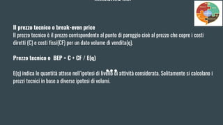 MARKETING MIX
Il prezzo tecnico o break-even price
Il prezzo tecnico è il prezzo corrispondente al punto di pareggio cioè al prezzo che copre i costi
diretti (C) e costi fissi(CF) per un dato volume di vendita(q).
Prezzo tecnico o BEP = C + CF / E(q)
E(q) indica le quantità attese nell’ipotesi di livello di attività considerata. Solitamente si calcolano i
prezzi tecnici in base a diverse ipotesi di volumi.
 