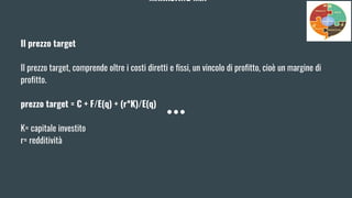 MARKETING MIX
Il prezzo target
Il prezzo target, comprende oltre i costi diretti e fissi, un vincolo di profitto, cioè un margine di
profitto.
prezzo target = C + F/E(q) + (r*K)/E(q)
K= capitale investito
r= redditività
 