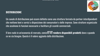 MARKETING MIX
DISTRIBUZIONE
Un canale di distribuzione può essere definito come una struttura formata da partner interdipendenti
che mettono beni e servizi a disposizione dei consumatori e delle imprese. Sono strutture organizzate
che assolvono le funzioni necessarie a facilitare gli scambi commerciali.
Il loro ruolo in un'economia di mercato, consiste nel rendere disponibili prodotti dove e quando
ce ne sia bisogno. Questo è il valore aggiunto della distribuzione.
 