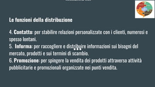 MARKETING MIX
Le funzioni della distribuzione
4. Contatto: per stabilire relazioni personalizzate con i clienti, numerosi e
spesso lontani.
5. Informa: per raccogliere e distribuire informazioni sui bisogni del
mercato, prodotti e sui termini di scambio.
6. Promozione: per spingere la vendita dei prodotti attraverso attività
pubblicitarie e promozionali organizzate nei punti vendita.
 