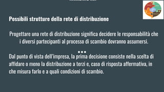 MARKETING MIX
Possibili strutture della rete di distribuzione
Progettare una rete di distribuzione significa decidere le responsabilità che
i diversi partecipanti al processo di scambio dovranno assumersi.
Dal punto di vista dell’impresa, la prima decisione consiste nella scelta di
affidare o meno la distribuzione a terzi e, caso di risposta affermativa, in
che misura farlo e a quali condizioni di scambio.
 