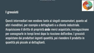 MARKETING MIX
I grossisti
Questi intermediari non vendono tanto ai singoli consumatori, quanto ad
altri rivenditori, per esempio a dettaglianti o a cliente industriale.
Acquisiscono il diritto di proprietà delle merci acquistate, immagazzinano
per consegnarle in tempi brevi dopo la ricezione dell'ordine. I grossisti
acquistano dai produttori ingenti quantità, poi rivendere il prodotto in
quantità più piccole ai dettaglianti.
 