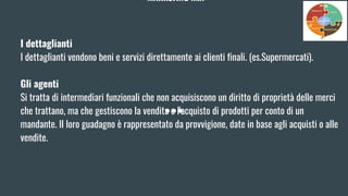 MARKETING MIX
I dettaglianti
I dettaglianti vendono beni e servizi direttamente ai clienti finali. (es.Supermercati).
Gli agenti
Si tratta di intermediari funzionali che non acquisiscono un diritto di proprietà delle merci
che trattano, ma che gestiscono la vendita o l'acquisto di prodotti per conto di un
mandante. Il loro guadagno è rappresentato da provvigione, date in base agli acquisti o alle
vendite.
 