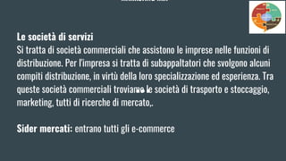 MARKETING MIX
Le società di servizi
Si tratta di società commerciali che assistono le imprese nelle funzioni di
distribuzione. Per l'impresa si tratta di subappaltatori che svolgono alcuni
compiti distribuzione, in virtù della loro specializzazione ed esperienza. Tra
queste società commerciali troviamo le società di trasporto e stoccaggio,
marketing, tutti di ricerche di mercato,.
Sider mercati: entrano tutti gli e-commerce
 
