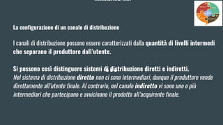 MARKETING MIX
La configurazione di un canale di distribuzione
I canali di distribuzione possono essere caratterizzati dalla quantità di livelli intermedi
che separano il produttore dall’utente.
Si possono così distinguere sistemi di distribuzione diretti e indiretti.
Nel sistema di distribuzione diretto non ci sono intermediari, dunque il produttore vende
direttamente all’utente finale. Al contrario, nel canale indiretto vi sono uno o più
intermediari che partecipano e avvicinano il prodotto all’acquirente finale.
 