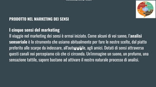 MARKETING MIX
PRODOTTO NEL MARKETING DEI SENSI
I cinque sensi del marketing
Il viaggio nel marketing dei sensi è ormai iniziato. Come alcuni di voi sanno, l’analisi
sensoriale è lo strumento che usiamo abitualmente per fare le nostre scelte, dal piatto
preferito alle scarpe da indossare, all'automobile, agli amici. Dotati di sensi attraverso
questi canali noi percepiamo ciò che ci circonda. Un'immagine un suono, un profumo, una
sensazione tattile, sapore bastano ad attivare il nostro naturale processo di analisi.
 