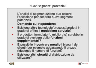Nuovi segmenti potenziali
L’analisi di segmentazione può essere
l’occasione per scoprire nuovi segmenti
potenziali.
Domande cui rispondere:
• Esistono altre tecnologie/processi/prodotti in
grado di offrire il medesimo servizio?
• Il prodotto riformulato (o migliorato) sarebbe in
grado di svolgere delle funzioni
supplementari?
• È possibile incontrare meglio i bisogni dei
clienti (per esempio abbassando il prezzo)
riducendo il numero di funzioni?
• Esistono altri circuiti di distribuzione da
utilizzare?
 