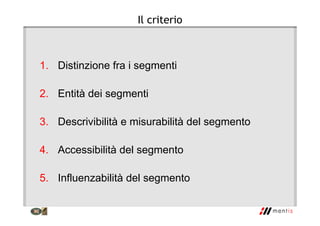 Il criterio
1. Distinzione fra i segmenti
2. Entità dei segmenti
3. Descrivibilità e misurabilità del segmento
4. Accessibilità del segmento
5. Influenzabilità del segmento
 