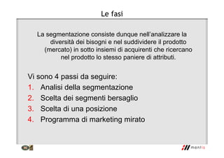 Le fasi
La segmentazione consiste dunque nell’analizzare la
diversità dei bisogni e nel suddividere il prodotto
(mercato) in sotto insiemi di acquirenti che ricercano
nel prodotto lo stesso paniere di attributi.
Vi sono 4 passi da seguire:
1. Analisi della segmentazione
2. Scelta dei segmenti bersaglio
3. Scelta di una posizione
4. Programma di marketing mirato
 