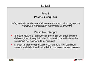 Le fasi
Fase 5
Perché si acquista
Interpretazione di cosa si ricerca in ciascun microsegmento
quando si acquista un determinato prodotto
Passo A – i bisogni
• Si deve redigere l’elenco completo dei benefici, ovvero
delle ragioni di acquisto che il mercato ha indicato nella
selezione dei prodotti da acquistare
• In questa fase è essenziale scovare tutti i bisogni non
ancora soddisfatti e dissimulati in vario modo (es.prezzo)
 
