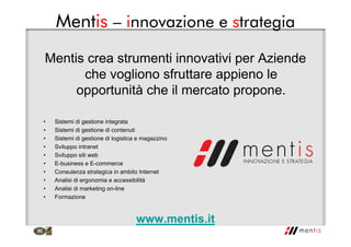 Mentis – innovazione e strategia
Mentis crea strumenti innovativi per Aziende
che vogliono sfruttare appieno le
opportunità che il mercato propone.
• Sistemi di gestione integrata
• Sistemi di gestione di contenuti
• Sistemi di gestione di logistica e magazzino
• Sviluppo intranet
• Sviluppo siti web
• E-business e E-commerce
• Consulenza strategica in ambito Internet
• Analisi di ergonomia e accessibilità
• Analisi di marketing on-line
• Formazione
www.mentis.it
 