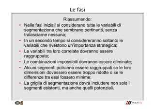 Le fasi
Riassumendo:
• Nelle fasi iniziali si considerano tutte le variabili di
segmentazione che sembrano pertinenti, senza
tralasciarne nessuna;
• In un secondo tempo si considereranno soltanto le
variabili che rivestono un’importanza strategica;
• Le variabili tra loro correlate dovranno essere
raggruppate;
• Le combinazioni impossibili dovranno essere eliminate;
• Alcuni segmenti potranno essere raggruppati se le loro
dimensioni dovessero essere troppo ridotte o se le
differenze tra essi fossero minime;
• La griglia di segmentazione dovrà includere non solo i
segmenti esistenti, ma anche quelli potenziali.
 
