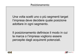 Posizionamento
Una volta scelti uno o più segmenti target
l’impresa deve decidere quale posizione
adottare in ogni segmento.
Il posizionamento definisce il modo in cui
la marca o l’impresa vogliono essere
percepite dagli acquirenti potenziali.
 