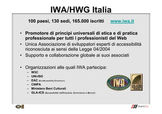 IWA/HWG Italia
100 paesi, 130 sedi, 165.000 iscritti www.iwa.it
• Promotore di principi universali di etica e di pratica
professionale per tutti i professionisti del Web
• Unica Associazione di sviluppatori esperti di accessibilità
riconosciuta ai sensi della Legge 04/2004
• Supporto e collaborazione globale ai suoi associati
• Organizzazioni alle quali IWA partecipa:
– W3C
– UNI-ISO
– EAC (EuroAccessibility Consortium)
– CNIPA
– Ministero Beni Culturali
– GLA-ICS (Accessibilità nell’Industria, Commercio e Servizi)
 