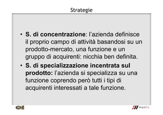 Strategie
• S. di concentrazione: l’azienda definisce
il proprio campo di attività basandosi su un
prodotto-mercato, una funzione e un
gruppo di acquirenti: nicchia ben definita.
• S. di specializzazione incentrata sul
prodotto: l’azienda si specializza su una
funzione coprendo però tutti i tipi di
acquirenti interessati a tale funzione.
 