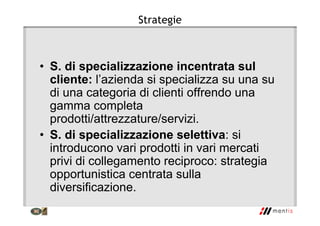 Strategie
• S. di specializzazione incentrata sul
cliente: l’azienda si specializza su una su
di una categoria di clienti offrendo una
gamma completa
prodotti/attrezzature/servizi.
• S. di specializzazione selettiva: si
introducono vari prodotti in vari mercati
privi di collegamento reciproco: strategia
opportunistica centrata sulla
diversificazione.
 