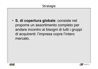 Strategie
• S. di copertura globale: consiste nel
proporre un assortimento completo per
andare incontro ai bisogni di tutti i gruppi
di acquirenti: l’impresa copre l’intero
mercato.
 