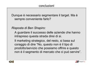 conclusioni
Dunque è necessario segmentare il target. Ma è
sempre conveniente farlo?
Risposta di Ben Shapiro:
A guardare il successo delle aziende che hanno
intrapreso questa strada direi di si.
Il marketing strategico, del resto, si basa sul
coraggio di dire “No, questo non è il tipo di
prodotto/servizio che possiamo offrire e questo
non è il segmento di mercato che ci può servire”.
 