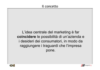 Il concetto
L’idea centrale del marketing è far
coincidere le possibilità di un’azienda e
i desideri dei consumatori, in modo da
raggiungere i traguardi che l’impresa
pone.
 
